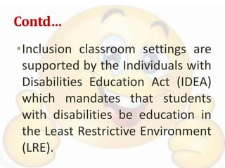 Contd…
•Inclusion classroom settings are
supported by the Individuals with
Disabilities Education Act (IDEA)
which mandates that students
with disabilities be education in
the Least Restrictive Environment
(LRE).
 