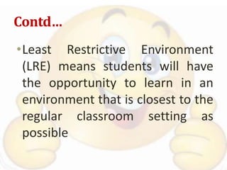 Contd…
•Least Restrictive Environment
(LRE) means students will have
the opportunity to learn in an
environment that is closest to the
regular classroom setting as
possible
 