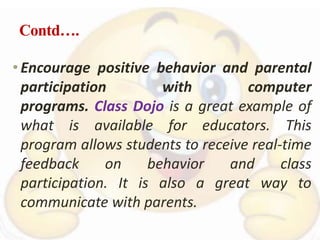 Contd….
•Encourage positive behavior and parental
participation with computer
programs. Class Dojo is a great example of
what is available for educators. This
program allows students to receive real-time
feedback on behavior and class
participation. It is also a great way to
communicate with parents.
 