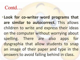 Contd…
•Look for co-writer word programs that
are similar to autocorrect. This allows
children to write and express their ideas
on the computer without worrying about
spelling. There are also apps for
dysgraphia that allow students to snap
an image of their paper and type in the
answers to avoid falling behind in class.
 