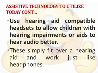 ASSISTIVE TECHNOLOGY TO UTILIZE
TODAY CONT…
•Use hearing aid compatible
headsets to allow children with
hearing impairments or aids to
hear audio better.
•These simply fit over a hearing
aid and work just like
headphones.
 