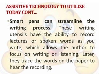 ASSISTIVE TECHNOLOGY TO UTILIZE
TODAY CONT…
•Smart pens can streamline the
writing process. These writing
utensils have the ability to record
lectures or spoken words as you
write, which allows the author to
focus on writing or listening. Later,
they trace the words on the paper to
hear the recording.
 