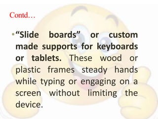 Contd…
•“Slide boards” or custom
made supports for keyboards
or tablets. These wood or
plastic frames steady hands
while typing or engaging on a
screen without limiting the
device.
 