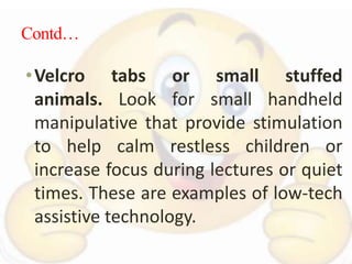 Contd…
•Velcro tabs or small stuffed
animals. Look for small handheld
manipulative that provide stimulation
to help calm restless children or
increase focus during lectures or quiet
times. These are examples of low-tech
assistive technology.
 