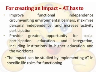 For creating an Impact – AT has to
• Improve functional independence
circumventing environmental barriers, maximize
personal independence, and increase activity
participation
• Provide greater opportunity for social
participation education and integration,
including institutions in higher education and
the workforce
• The impact can be studied by implementing AT in
specific life roles for functioning
 