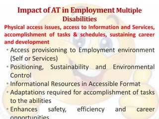 Impact of AT in Employment Multiple
Disabilities
Physical access issues, access to Information and Services,
accomplishment of tasks & schedules, sustaining career
and development
• Access provisioning to Employment environment
(Self or Services)
• Positioning, Sustainability and Environmental
Control
• Informational Resources in Accessible Format
• Adaptations required for accomplishment of tasks
to the abilities
• Enhances safety, efficiency and career
 