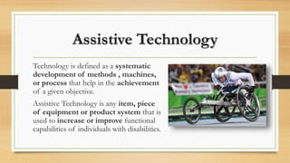 Assistive Technology
Technology is defined as a systematic
development of methods , machines,
or process that help in the achievement
of a given objective.
Assistive Technology is any item, piece
of equipment or product system that is
used to increase or improve functional
capabilities of individuals with disabilities.
 