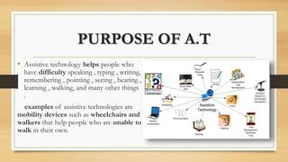 PURPOSE OF A.T
• Assistive technology helps people who
have difficulty speaking , typing , writing,
remembering , pointing , seeing , hearing ,
learning , walking, and many other things
.
examples of assistive technologies are
mobility devices such as wheelchairs and
walkers that help people who are unable to
walk in their own.
 