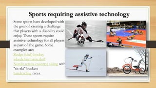Some sports have developed with
the goal of creating a challenge
that players with a disability could
enjoy. These sports require
assistive technology for all players
as part of the game. Some
examples are:
Sledge (sled) hockey
wheelchair basketball
Nordic (cross-country) skiing with
"sit-ski" buckets
handcycling races.
Sports requiring assistive technology
 