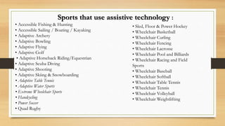 Sports that use assistive technology :
• Accessible Fishing & Hunting
• Accessible Sailing / Boating / Kayaking
• Adaptive Archery
• Adaptive Bowling
• Adaptive Flying
• Adaptive Golf
• Adaptive Horseback Riding/Equestrian
• Adaptive Scuba Diving
• Adaptive Shooting
• Adaptive Skiing & Snowboarding
• Adaptive Table Tennis
• Adaptive Water Sports
• Extreme Wheelchair Sports
• Handcycling
• Power Soccer
• Quad Rugby
• Sled, Floor & Power Hockey
• Wheelchair Basketball
• Wheelchair Curling
• Wheelchair Fencing
• Wheelchair Lacrosse
• Wheelchair Pool and Billiards
• Wheelchair Racing and Field
Sports
• Wheelchair Baseball
• Wheelchair Softball
• Wheelchair Table Tennis
• Wheelchair Tennis
• Wheelchair Volleyball
• Wheelchair Weightlifting
 