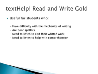 

Useful for students who:
-

Have difficulty with the mechanics of writing
Are poor spellers
Need to listen to edit their written work
Need to listen to help with comprehension

 