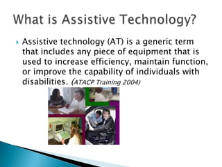 

Assistive technology (AT) is a generic term
that includes any piece of equipment that is
used to increase efficiency, maintain function,
or improve the capability of individuals with
disabilities. (ATACP Training 2004)

 