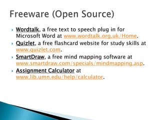 







Wordtalk, a free text to speech plug in for
Microsoft Word at www.wordtalk.org.uk/Home.
Quizlet, a free flashcard website for study skills at
www.quizlet.com.
SmartDraw, a free mind mapping software at
www.smartdraw.com/specials/mindmapping.asp.
Assignment Calculator at
www.lib.umn.edu/help/calculator.

 