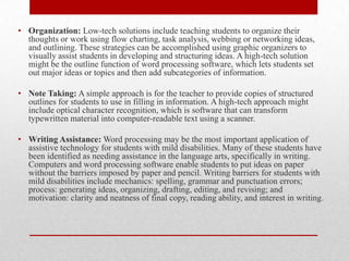 • Organization: Low-tech solutions include teaching students to organize their
  thoughts or work using flow charting, task analysis, webbing or networking ideas,
  and outlining. These strategies can be accomplished using graphic organizers to
  visually assist students in developing and structuring ideas. A high-tech solution
  might be the outline function of word processing software, which lets students set
  out major ideas or topics and then add subcategories of information.

• Note Taking: A simple approach is for the teacher to provide copies of structured
  outlines for students to use in filling in information. A high-tech approach might
  include optical character recognition, which is software that can transform
  typewritten material into computer-readable text using a scanner.

• Writing Assistance: Word processing may be the most important application of
  assistive technology for students with mild disabilities. Many of these students have
  been identified as needing assistance in the language arts, specifically in writing.
  Computers and word processing software enable students to put ideas on paper
  without the barriers imposed by paper and pencil. Writing barriers for students with
  mild disabilities include mechanics: spelling, grammar and punctuation errors;
  process: generating ideas, organizing, drafting, editing, and revising; and
  motivation: clarity and neatness of final copy, reading ability, and interest in writing.
 