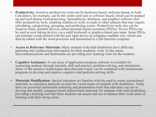 •   Productivity: Assistive productivity tools can be hardware-based, software-based, or both.
    Calculators, for example, can be the credit-card type or software based, which can be popped
    up and used during word processing. Spreadsheets, databases, and graphics software also
    offer productivity tools, enabling students to work on math or other subjects that may require
    calculating, categorizing, grouping, and predicting events. Productivity tools also can be
    found in small, portable devices called personal digital assistants (PDAs). Newer PDAs can
    be used as note taking devices via a small keyboard or graphics-based pen input. Some PDAs
    can translate words printed with the pen input device to computer-readable text, which can
    then be edited with the word processor and transmitted to a full function computer.

•   Access to Reference Materials: Many students with mild disabilities have difficulty
    gathering and synthesizing information for their academic work. In this arena,
    telecommunications and multimedia are providing new learning tools for the students.

•   Cognitive Assistance: A vast array of application program software is available for
    instructing students through tutorials, drill and practice, problem-solving, and simulations.
    Many of the assistive technologies described previously can be combined with instructional
    programs to develop and improve cognitive and problem-solving skills.

•   Materials Modification: Special educators are familiar with the need to create instructional
    materials or customize materials to meet the varied needs of students with disabilities. Today
    there are powerful multimedia authoring and presentation tools that educators can use to
    develop and modify computer-based instructional materials for students with mild disabilities,
    providing a learning tool that these students can access and use to balance their weak areas of
    learning with their strong areas.
 