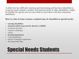 A child who has difficulty learning and functioning and has been identified as
a special needs student-a student with delayed skills or other disabilities- might
be eligible for special services provided to assist them with their education
attainment.

Here is a list of some reasons a student may be classified as special needs:

•   learning disabilities
•   attention deficit hyperactivity disorder (ADHD)
•   emotional disorders
•   cognitive challenges
•   autism
•   hearing impairment
•   visual impairment
•   speech or language impairment
•   developmental delay




    Special Needs Students
 