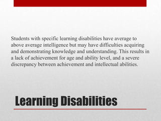 Students with specific learning disabilities have average to
above average intelligence but may have difficulties acquiring
and demonstrating knowledge and understanding. This results in
a lack of achievement for age and ability level, and a severe
discrepancy between achievement and intellectual abilities.




 Learning Disabilities
 