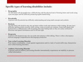 Specific types of learning disabilities include:
•   Dysgraphia
    An individual with dysgraphia has a difficult time with the physical task of forming letters and words using
    a pen and paper and has difficulty producing legible handwriting .

•   Dyscalculia
    A person with Dyscalculia has difficulty understanding and using math concepts and symbols.

•   Dyslexia
    An individual with dyslexia may mix up letters within words and sentences while reading. He may have
    difficulty spelling words correctly while writing. Letter reversals are common. Some individuals with
    dyslexia have a difficult time with navigating and route finding tasks as they are easily confused by
    directions and spatial information such as left and right.

•   Dyspraxia
    A person with dyspraxia may mix up words and sentences while talking. There is often a discrepancy
    between language comprehension and language production.

•   Non-verbal Learning Disorder
    Poor motor coordination, visual-spatial organization and/or a lack of social skills may characterize
    non-verbal learning disorders.

•   Auditory Processing Disorder
    A person with an auditory processing disorder intermittently experiences an inability to process
    verbal information.
 
