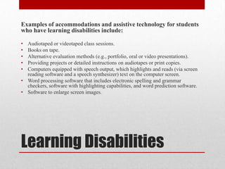 Examples of accommodations and assistive technology for students
who have learning disabilities include:

• Audiotaped or videotaped class sessions.
• Books on tape.
• Alternative evaluation methods (e.g., portfolio, oral or video presentations).
• Providing projects or detailed instructions on audiotapes or print copies.
• Computers equipped with speech output, which highlights and reads (via screen
  reading software and a speech synthesizer) text on the computer screen.
• Word processing software that includes electronic spelling and grammar
  checkers, software with highlighting capabilities, and word prediction software.
• Software to enlarge screen images.




Learning Disabilities
 