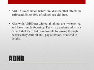 • ADHD is a common behavioral disorder that affects an
  estimated 8% to 10% of school-age children.

• Kids with ADHD act without thinking, are hyperactive,
  and have trouble focusing. They may understand what's
  expected of them but have trouble following through
  because they can't sit still, pay attention, or attend to
  details.




ADHD
 