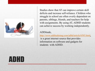 Studies show that AT can improve certain skill
       deficits and increase self-reliance. Children who
       struggle in school are often overly dependent on
       parents, siblings, friends, and teachers for help
       with assignments. By using AT, ADHD students
       can achieve success by working independently.

       ADDitude,
       http://www.additudemag.com/adhd/article/6585.html,
        is a great internet source that provides
       information on software and gadgets for
       students with ADHD.




ADHD
 