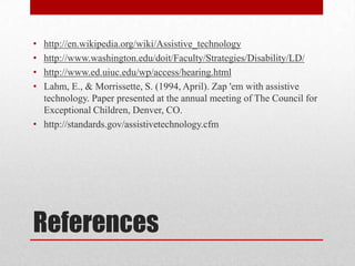 • http://en.wikipedia.org/wiki/Assistive_technology
• http://www.washington.edu/doit/Faculty/Strategies/Disability/LD/
• http://www.ed.uiuc.edu/wp/access/hearing.html
• Lahm, E., & Morrissette, S. (1994, April). Zap 'em with assistive
  technology. Paper presented at the annual meeting of The Council for
  Exceptional Children, Denver, CO.
• http://standards.gov/assistivetechnology.cfm




References
 