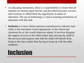 • As educating institutions, there is a responsibility to insure that all
  students are treated equal and fair and provided necessary services
  and resources to afford them the opportunity to attain an
  education. The use of technology is vital in assisting institutions of
  education with this task.

• Inclusion is a term which expresses commitment to educate each
  child, to the maximum extent appropriate, in the school and
  classroom he or she would otherwise attend. It involves bringing
  the support services to the child (rather than moving the child to
  the services) and requires only that the child will benefit from
  being in the class (rather than having to keep up with the other
  students).


  Inclusion
 