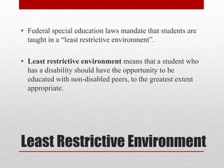 • Federal special education laws mandate that students are
  taught in a “least restrictive environment”.

• Least restrictive environment means that a student who
  has a disability should have the opportunity to be
  educated with non-disabled peers, to the greatest extent
  appropriate.




Least Restrictive Environment
 