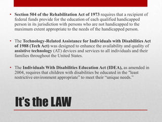 • Section 504 of the Rehabilitation Act of 1973 requires that a recipient of
  federal funds provide for the education of each qualified handicapped
  person in its jurisdiction with persons who are not handicapped to the
  maximum extent appropriate to the needs of the handicapped person.

• The Technology-Related Assistance for Individuals with Disabilities Act
  of 1988 (Tech Act) was designed to enhance the availability and quality of
  assistive technology (AT) devices and services to all individuals and their
  families throughout the United States.

• The Individuals With Disabilities Education Act (IDEA), as amended in
  2004, requires that children with disabilities be educated in the "least
  restrictive environment appropriate” to meet their “unique needs.”




  It’s the LAW
 