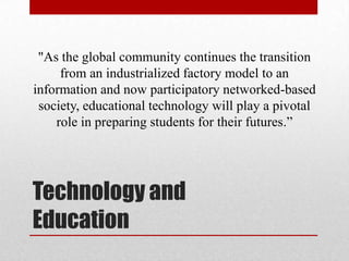 "As the global community continues the transition
     from an industrialized factory model to an
information and now participatory networked-based
 society, educational technology will play a pivotal
    role in preparing students for their futures.”




Technology and
Education
 