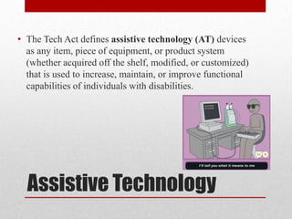 • The Tech Act defines assistive technology (AT) devices
  as any item, piece of equipment, or product system
  (whether acquired off the shelf, modified, or customized)
  that is used to increase, maintain, or improve functional
  capabilities of individuals with disabilities.




  Assistive Technology
 