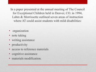 In a paper presented at the annual meeting of The Council
      for Exceptional Children held in Denver, CO. in 1994,
     Lahm & Morrissette outlined seven areas of instruction
       where AT could assist students with mild disabilities:


•     organization
•    note taking
•    writing assistance
•    productivity
•    access to reference materials
•    cognitive assistance
•    materials modification.
 