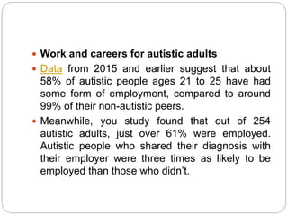  Work and careers for autistic adults
 Data from 2015 and earlier suggest that about
58% of autistic people ages 21 to 25 have had
some form of employment, compared to around
99% of their non-autistic peers.
 Meanwhile, you study found that out of 254
autistic adults, just over 61% were employed.
Autistic people who shared their diagnosis with
their employer were three times as likely to be
employed than those who didn’t.
 