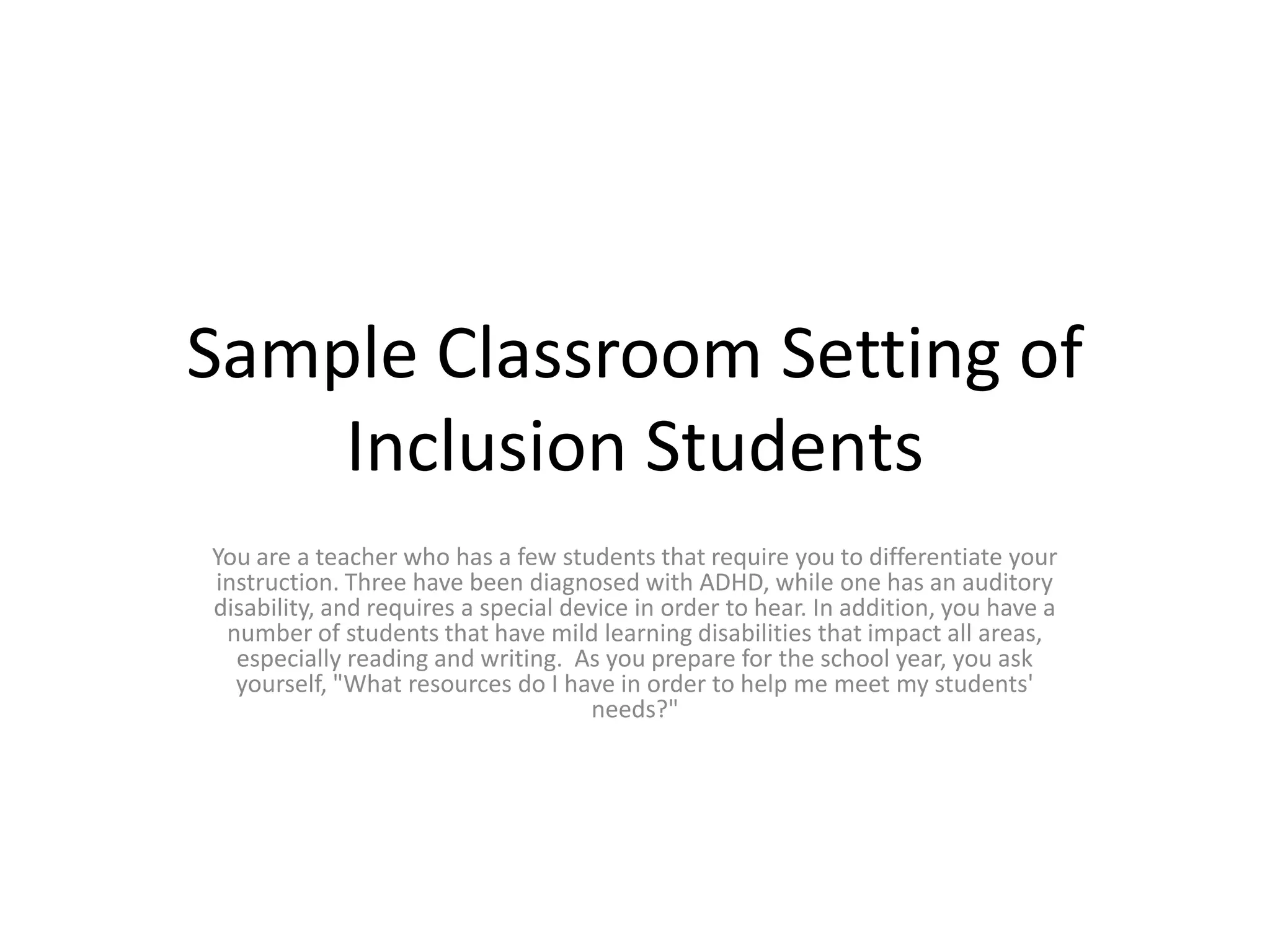 Sample Classroom Setting of Inclusion StudentsYou are a teacher who has a few students that require you to differentiate your instruction. Three have been diagnosed with ADHD, while one has an auditory disability, and requires a special device in order to hear. In addition, you have a number of students that have mild learning disabilities that impact all areas, especially reading and writing.  As you prepare for the school year, you ask yourself, "What resources do I have in order to help me meet my students' needs?"