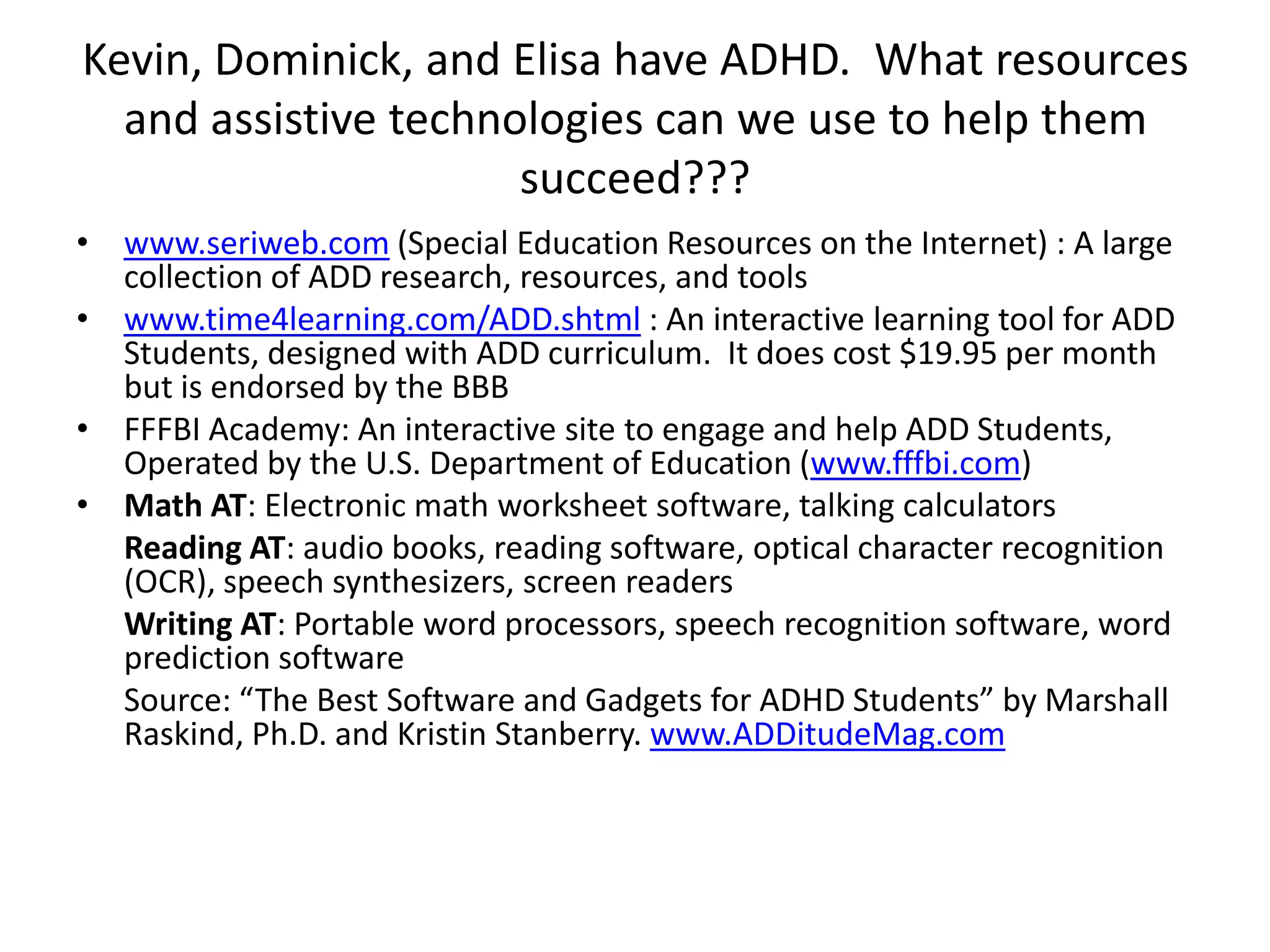 Kevin, Dominick, and Elisa have ADHD.  What resources and assistive technologies can we use to help them succeed???www.seriweb.com (Special Education Resources on the Internet) : A large collection of ADD research, resources, and toolswww.time4learning.com/ADD.shtml : An interactive learning tool for ADD Students, designed with ADD curriculum.  It does cost $19.95 per month but is endorsed by the BBBFFFBI Academy: An interactive site to engage and help ADD Students, Operated by the U.S. Department of Education (www.fffbi.com) Math AT: Electronic math worksheet software, talking calculatorsReading AT: audio books, reading software, optical character recognition (OCR), speech synthesizers, screen readersWriting AT: Portable word processors, speech recognition software, word prediction softwareSource: “The Best Software and Gadgets for ADHD Students” by Marshall Raskind, Ph.D. and Kristin Stanberry. www.ADDitudeMag.com
