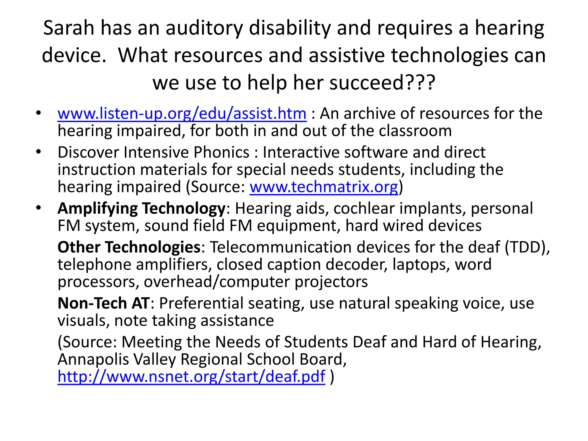 Sarah has an auditory disability and requires a hearing device.  What resources and assistive technologies can we use to help her succeed???www.listen-up.org/edu/assist.htm : An archive of resources for the hearing impaired, for both in and out of the classroomDiscover Intensive Phonics : Interactive software and direct instruction materials for special needs students, including the hearing impaired (Source: www.techmatrix.org)Amplifying Technology: Hearing aids, cochlear implants, personal FM system, sound field FM equipment, hard wired devicesOther Technologies: Telecommunication devices for the deaf (TDD), telephone amplifiers, closed caption decoder, laptops, word processors, overhead/computer projectorsNon-Tech AT: Preferential seating, use natural speaking voice, use visuals, note taking assistance(Source: Meeting the Needs of Students Deaf and Hard of Hearing, Annapolis Valley Regional School Board, http://www.nsnet.org/start/deaf.pdf )