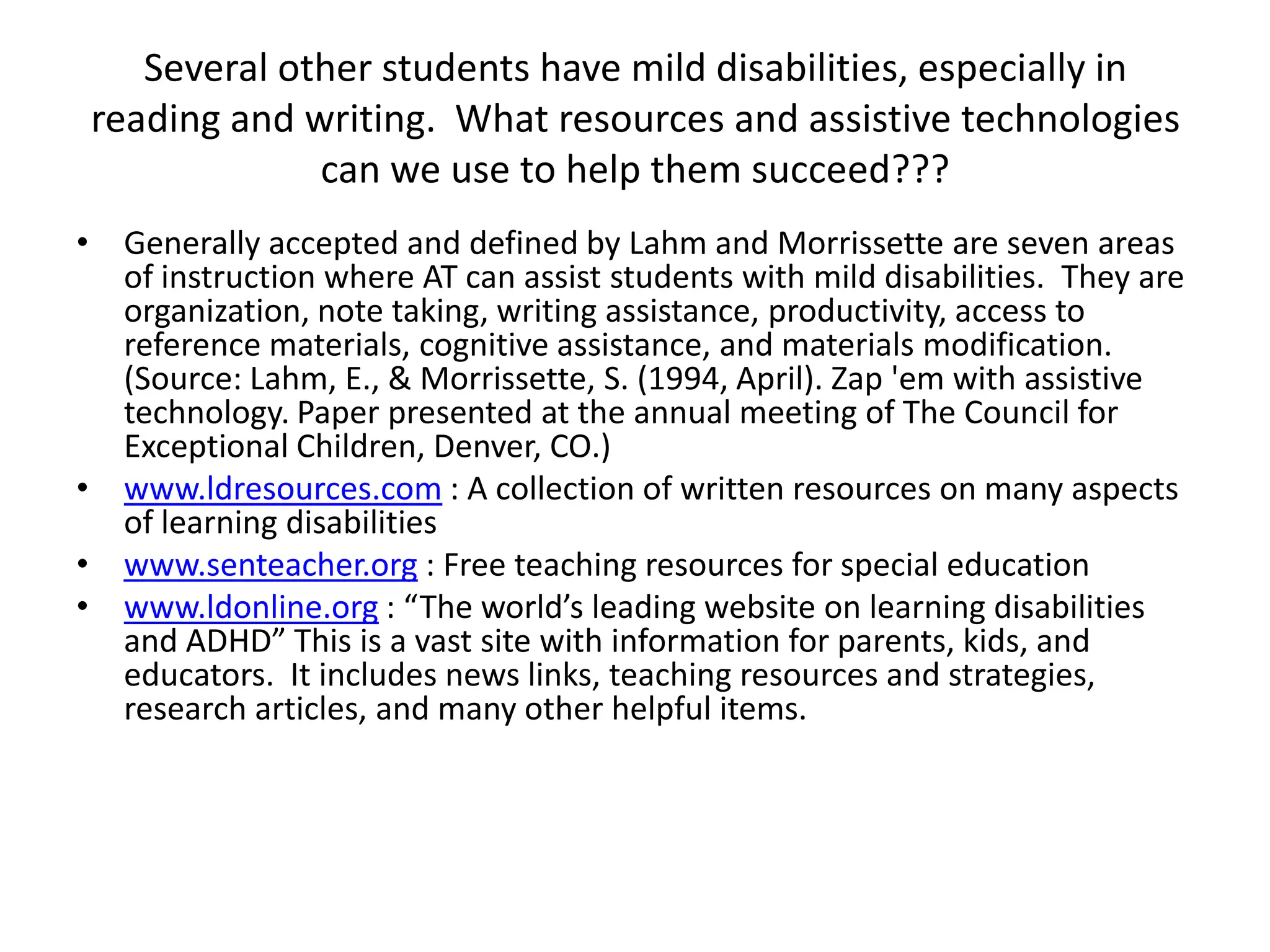 Several other students have mild disabilities, especially in reading and writing.  What resources and assistive technologies can we use to help them succeed???Generally accepted and defined by Lahm and Morrissette are seven areas of instruction where AT can assist students with mild disabilities.  They are organization, note taking, writing assistance, productivity, access to reference materials, cognitive assistance, and materials modification. (Source: Lahm, E., & Morrissette, S. (1994, April). Zap 'em with assistive technology. Paper presented at the annual meeting of The Council for Exceptional Children, Denver, CO.)www.ldresources.com : A collection of written resources on many aspects of learning disabilitieswww.senteacher.org : Free teaching resources for special educationwww.ldonline.org : “The world’s leading website on learning disabilities and ADHD” This is a vast site with information for parents, kids, and educators.  It includes news links, teaching resources and strategies, research articles, and many other helpful items.