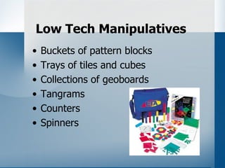 Low Tech Manipulatives
•   Buckets of pattern blocks
•   Trays of tiles and cubes
•   Collections of geoboards
•   Tangrams
•   Counters
•   Spinners
 