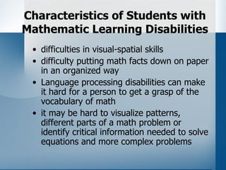Characteristics of Students with
Mathematic Learning Disabilities
 • difficulties in visual-spatial skills
 • difficulty putting math facts down on paper
   in an organized way
 • Language processing disabilities can make
   it hard for a person to get a grasp of the
   vocabulary of math
 • it may be hard to visualize patterns,
   different parts of a math problem or
   identify critical information needed to solve
   equations and more complex problems
 