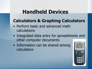 Handheld Devices
Calculators & Graphing Calculators
• Perform basic and advanced math
  calculations
• Integrated data entry for spreadsheets and
  other computer documents
• Information can be shared among
  calculators
 