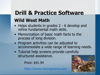 Drill & Practice Software
Wild West Math
• Helps students in grades 2 - 6 develop and
  refine fundamental math skills.
• Memorization of basic math facts to the
  process of long division.
• Program activities can be adjusted to
  accommodate a wide range of learning needs.
• Tutorial help screens provide carefully
  structured assistance.
     Price: $41.94
     http://www.micrograms.com
 