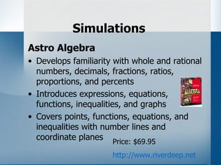 Simulations
Astro Algebra
• Develops familiarity with whole and rational
  numbers, decimals, fractions, ratios,
  proportions, and percents
• Introduces expressions, equations,
  functions, inequalities, and graphs
• Covers points, functions, equations, and
  inequalities with number lines and
  coordinate planes Price: $69.95

                      http://www.riverdeep.net
 