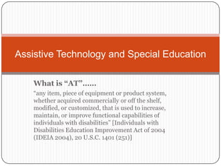 What is “AT”…… “any item, piece of equipment or product system, whether acquired commercially or off the shelf, modified, or customized, that is used to increase, maintain, or improve functional capabilities of individuals with disabilities” [Individuals with Disabilities Education Improvement Act of 2004 (IDEIA 2004), 20 U.S.C. 1401 (251)] Assistive Technology and Special Education 