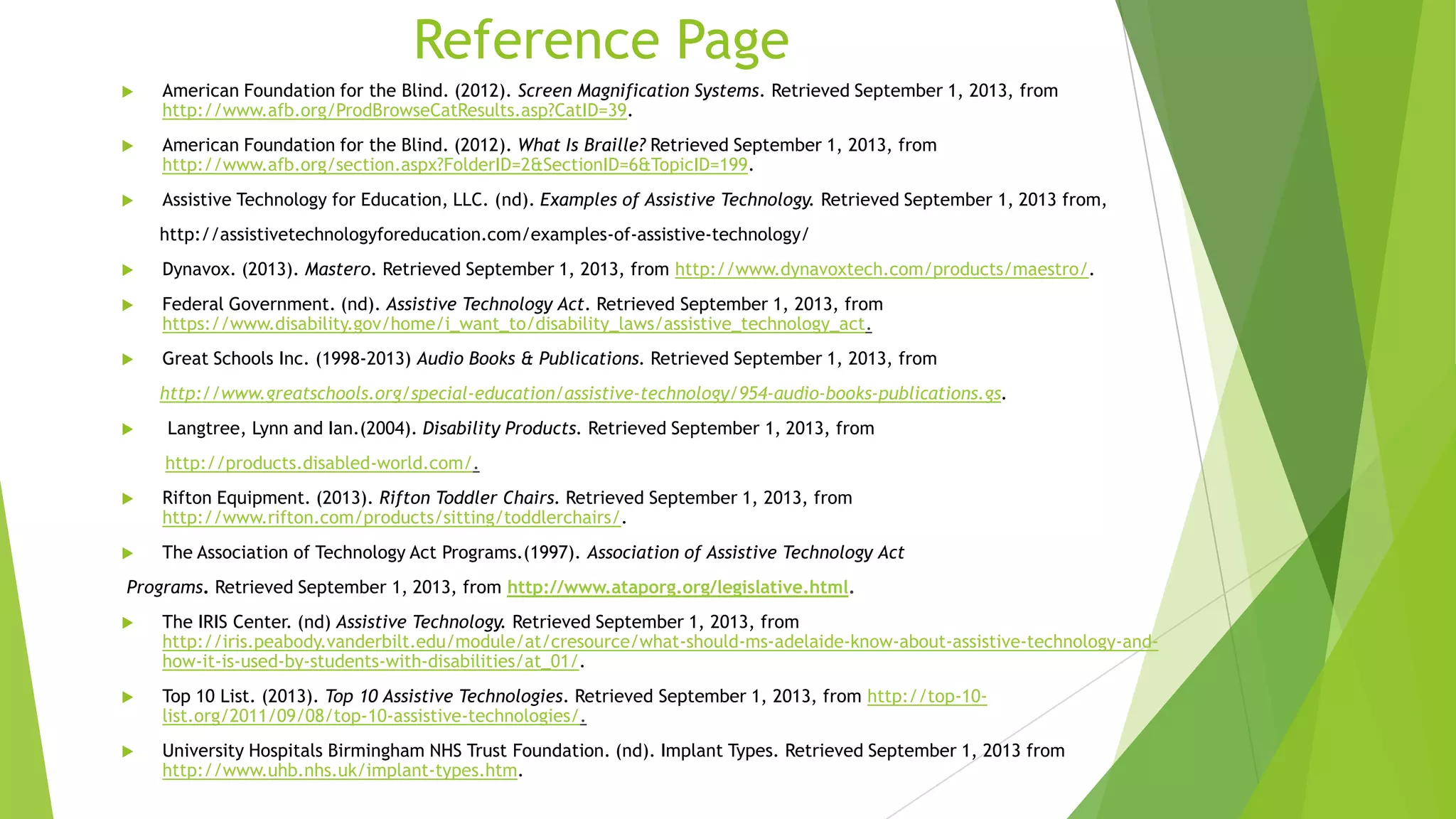Reference Page
 American Foundation for the Blind. (2012). Screen Magnification Systems. Retrieved September 1, 2013, from
http://www.afb.org/ProdBrowseCatResults.asp?CatID=39.
 American Foundation for the Blind. (2012). What Is Braille? Retrieved September 1, 2013, from
http://www.afb.org/section.aspx?FolderID=2&SectionID=6&TopicID=199.
 Assistive Technology for Education, LLC. (nd). Examples of Assistive Technology. Retrieved September 1, 2013 from,
http://assistivetechnologyforeducation.com/examples-of-assistive-technology/
 Dynavox. (2013). Mastero. Retrieved September 1, 2013, from http://www.dynavoxtech.com/products/maestro/.
 Federal Government. (nd). Assistive Technology Act. Retrieved September 1, 2013, from
https://www.disability.gov/home/i_want_to/disability_laws/assistive_technology_act.
 Great Schools Inc. (1998-2013) Audio Books & Publications. Retrieved September 1, 2013, from
http://www.greatschools.org/special-education/assistive-technology/954-audio-books-publications.gs.
 Langtree, Lynn and Ian.(2004). Disability Products. Retrieved September 1, 2013, from
http://products.disabled-world.com/.
 Rifton Equipment. (2013). Rifton Toddler Chairs. Retrieved September 1, 2013, from
http://www.rifton.com/products/sitting/toddlerchairs/.
 The Association of Technology Act Programs.(1997). Association of Assistive Technology Act
Programs. Retrieved September 1, 2013, from http://www.ataporg.org/legislative.html.
 The IRIS Center. (nd) Assistive Technology. Retrieved September 1, 2013, from
http://iris.peabody.vanderbilt.edu/module/at/cresource/what-should-ms-adelaide-know-about-assistive-technology-and-
how-it-is-used-by-students-with-disabilities/at_01/.
 Top 10 List. (2013). Top 10 Assistive Technologies. Retrieved September 1, 2013, from http://top-10-
list.org/2011/09/08/top-10-assistive-technologies/.
 University Hospitals Birmingham NHS Trust Foundation. (nd). Implant Types. Retrieved September 1, 2013 from
http://www.uhb.nhs.uk/implant-types.htm.
 