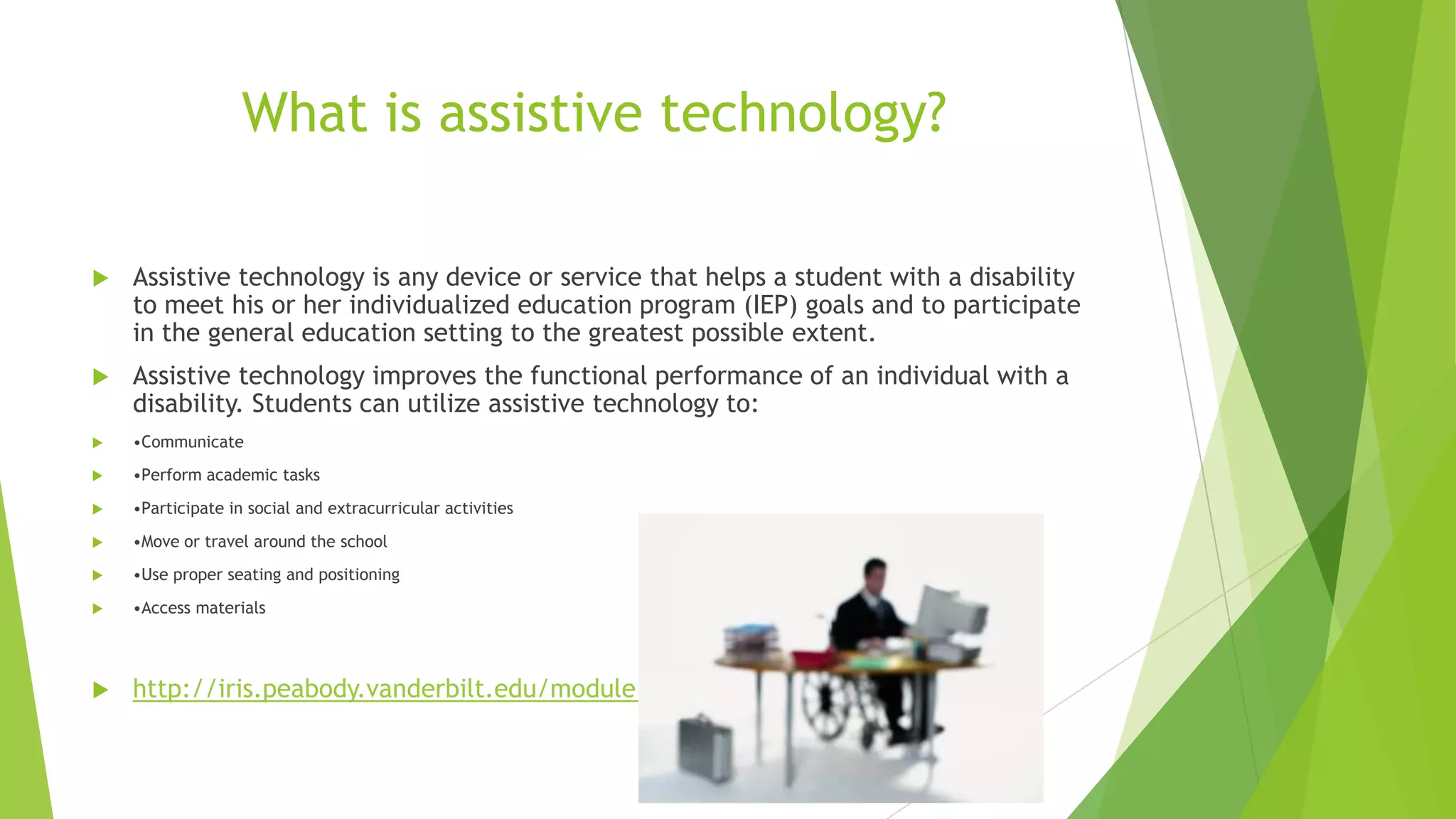 What is assistive technology?
 Assistive technology is any device or service that helps a student with a disability
to meet his or her individualized education program (IEP) goals and to participate
in the general education setting to the greatest possible extent.
 Assistive technology improves the functional performance of an individual with a
disability. Students can utilize assistive technology to:
 •Communicate
 •Perform academic tasks
 •Participate in social and extracurricular activities
 •Move or travel around the school
 •Use proper seating and positioning
 •Access materials
 http://iris.peabody.vanderbilt.edu/module/at/
 