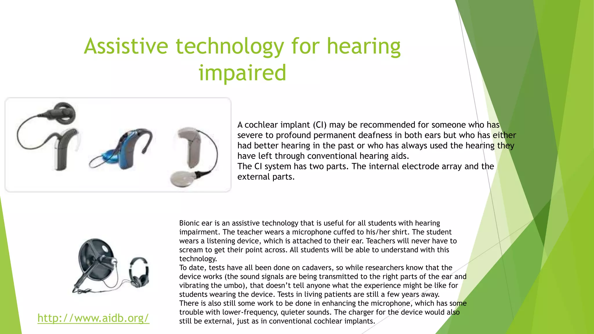 Assistive technology for hearing
impaired
Bionic ear is an assistive technology that is useful for all students with hearing
impairment. The teacher wears a microphone cuffed to his/her shirt. The student
wears a listening device, which is attached to their ear. Teachers will never have to
scream to get their point across. All students will be able to understand with this
technology.
To date, tests have all been done on cadavers, so while researchers know that the
device works (the sound signals are being transmitted to the right parts of the ear and
vibrating the umbo), that doesn’t tell anyone what the experience might be like for
students wearing the device. Tests in living patients are still a few years away.
There is also still some work to be done in enhancing the microphone, which has some
trouble with lower-frequency, quieter sounds. The charger for the device would also
still be external, just as in conventional cochlear implants.
A cochlear implant (CI) may be recommended for someone who has
severe to profound permanent deafness in both ears but who has either
had better hearing in the past or who has always used the hearing they
have left through conventional hearing aids.
The CI system has two parts. The internal electrode array and the
external parts.
http://www.aidb.org/
 