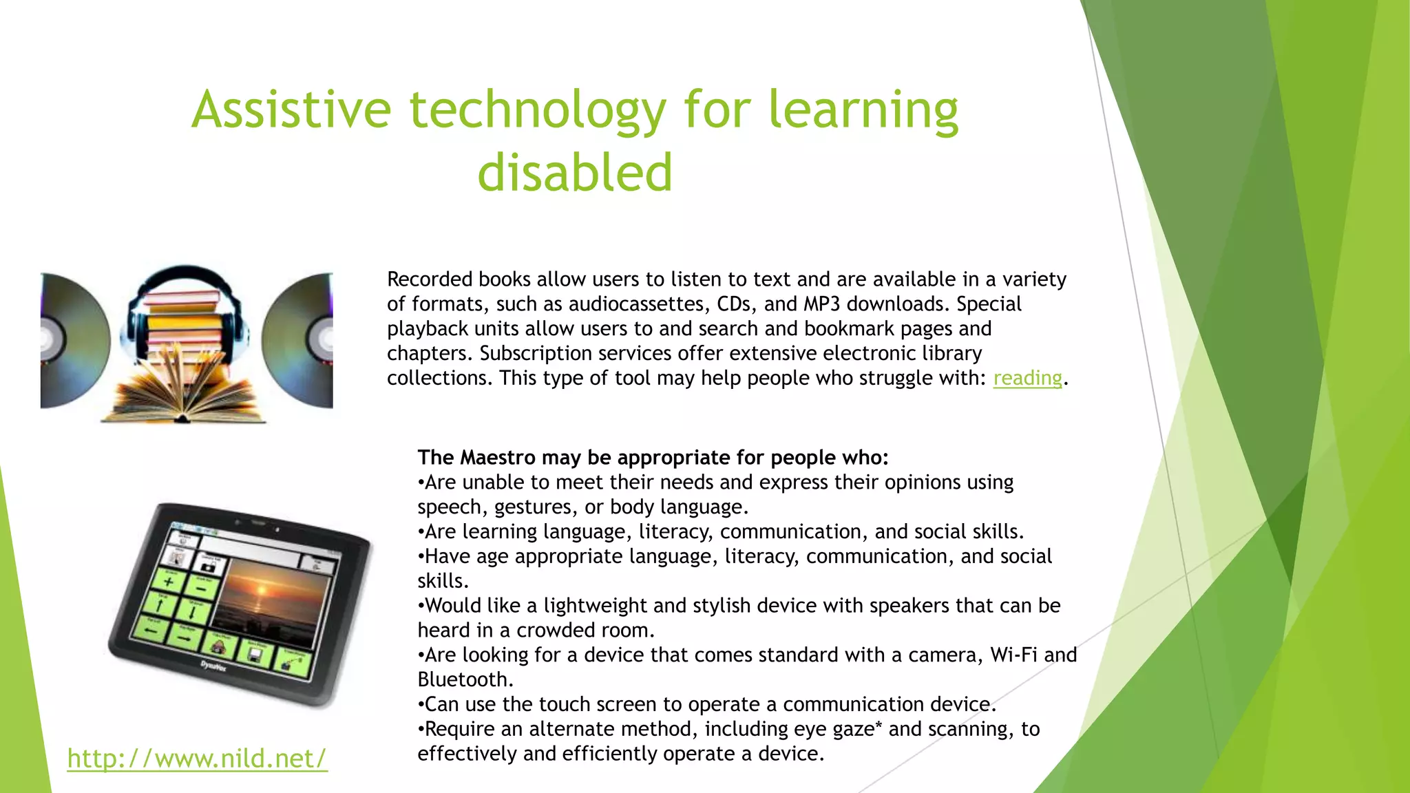 Assistive technology for learning
disabled
Recorded books allow users to listen to text and are available in a variety
of formats, such as audiocassettes, CDs, and MP3 downloads. Special
playback units allow users to and search and bookmark pages and
chapters. Subscription services offer extensive electronic library
collections. This type of tool may help people who struggle with: reading.
The Maestro may be appropriate for people who:
•Are unable to meet their needs and express their opinions using
speech, gestures, or body language.
•Are learning language, literacy, communication, and social skills.
•Have age appropriate language, literacy, communication, and social
skills.
•Would like a lightweight and stylish device with speakers that can be
heard in a crowded room.
•Are looking for a device that comes standard with a camera, Wi-Fi and
Bluetooth.
•Can use the touch screen to operate a communication device.
•Require an alternate method, including eye gaze* and scanning, to
effectively and efficiently operate a device.http://www.nild.net/
 