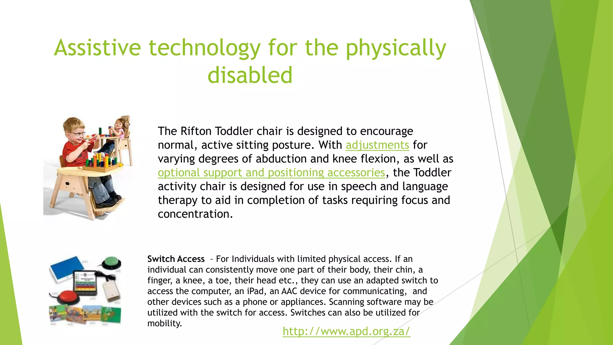 Assistive technology for the physically
disabled
http://www.apd.org.za/
The Rifton Toddler chair is designed to encourage
normal, active sitting posture. With adjustments for
varying degrees of abduction and knee flexion, as well as
optional support and positioning accessories, the Toddler
activity chair is designed for use in speech and language
therapy to aid in completion of tasks requiring focus and
concentration.
Switch Access – For Individuals with limited physical access. If an
individual can consistently move one part of their body, their chin, a
finger, a knee, a toe, their head etc., they can use an adapted switch to
access the computer, an iPad, an AAC device for communicating, and
other devices such as a phone or appliances. Scanning software may be
utilized with the switch for access. Switches can also be utilized for
mobility.
 