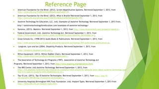 Reference Page
 American Foundation for the Blind. (2012). Screen Magnification Systems. Retrieved September 1, 2013, from
http://www.afb.org/ProdBrowseCatResults.asp?CatID=39.
 American Foundation for the Blind. (2012). What Is Braille? Retrieved September 1, 2013, from
http://www.afb.org/section.aspx?FolderID=2&SectionID=6&TopicID=199.
 Assistive Technology for Education, LLC. (nd). Examples of Assistive Technology. Retrieved September 1, 2013 from,
http://assistivetechnologyforeducation.com/examples-of-assistive-technology/
 Dynavox. (2013). Mastero. Retrieved September 1, 2013, from http://www.dynavoxtech.com/products/maestro/.
 Federal Government. (nd). Assistive Technology Act. Retrieved September 1, 2013, from
https://www.disability.gov/home/i_want_to/disability_laws/assistive_technology_act.
 Great Schools Inc. (1998-2013) Audio Books & Publications. Retrieved September 1, 2013, from
http://www.greatschools.org/special-education/assistive-technology/954-audio-books-publications.gs.
 Langtree, Lynn and Ian.(2004). Disability Products. Retrieved September 1, 2013, from
http://products.disabled-world.com/.
 Rifton Equipment. (2013). Rifton Toddler Chairs. Retrieved September 1, 2013, from
http://www.rifton.com/products/sitting/toddlerchairs/.
 The Association of Technology Act Programs.(1997). Association of Assistive Technology Act
Programs. Retrieved September 1, 2013, from http://www.ataporg.org/legislative.html.
 The IRIS Center. (nd) Assistive Technology. Retrieved September 1, 2013, from
http://iris.peabody.vanderbilt.edu/module/at/cresource/what-should-ms-adelaide-know-about-assistive-technology-and-
how-it-is-used-by-students-with-disabilities/at_01/.
 Top 10 List. (2013). Top 10 Assistive Technologies. Retrieved September 1, 2013, from http://top-10-
list.org/2011/09/08/top-10-assistive-technologies/.
 University Hospitals Birmingham NHS Trust Foundation. (nd). Implant Types. Retrieved September 1, 2013 from
http://www.uhb.nhs.uk/implant-types.htm.
 