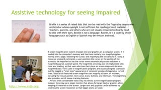 Assistive technology for seeing impaired
A screen magnification system enlarges text and graphics on a computer screen. It is
loaded into the computer’s memory and functions similarly to a magnifying glass
moving over a page, following the cursor, and magnifying the area around it. Using a
mouse or keyboard commands, a user positions the cursor on the section of the
screen to be magnified or has the cursor move automatically across and down a
magnified page at a preset speed. The magnified area may also be emphasized with
color and shading, so that users who lose their place on screen may easily locate a
magnified area. Fonts used in magnification programs are usually designed to smooth
out the jagged or “stair-step” appearance of computer-produced diagonal or curved
lines. Today’s full-featured screen magnifiers can magnify all items on a screen,
including the mouse pointer, text cursor, icons, buttons, and title bars. The magnifiers
also provide a set of mouse tracking features.
Persons with considerable vision may not need a screen magnification program.
Instead, they may use a larger monitor that allows for larger text or graphics while
keeping all material on the screen. Larger text and graphics can be achieved by
lowering the screen resolution so that bigger pixels are used.
Braille is a series of raised dots that can be read with the fingers by people who
are blind or whose eyesight is not sufficient for reading printed material.
Teachers, parents, and others who are not visually impaired ordinarily read
braille with their eyes. Braille is not a language. Rather, it is a code by which
languages such as English or Spanish may be written and read.
http://www.aidb.org/
 